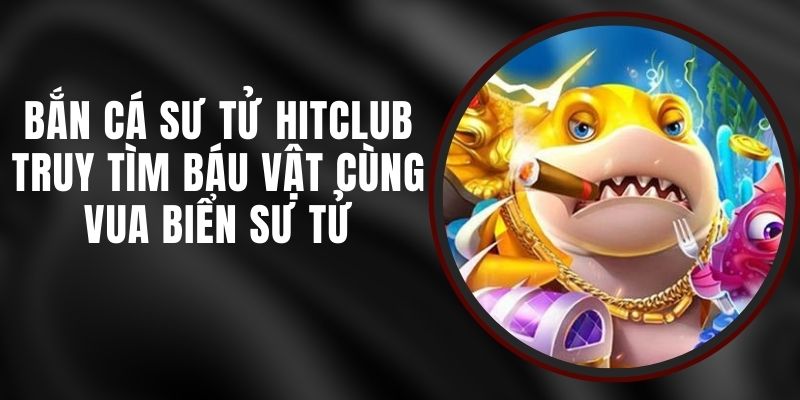 Bắn Cá Sư Tử Hitclub – Truy Tìm Báu Vật Cùng Vua Biển Sư Tử